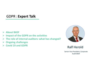 GDPR :Expert Talk
➢ About BASF
➢ Impact of the GDPR on the activities
➢ The role of internal auditors: what has changed?
➢ Ongoing challenges
➢ Covid 19 and GDPR
Ralf Herold
Senior Vice President, Corporate
Audit BASF
 