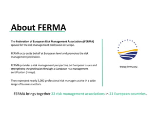 About FERMA
FERMA brings together 22 risk management associations in 21 European countries.
They represent nearly 5,000 professional risk managers active in a wide
range of business sectors.
The Federation of European Risk Management Associations (FERMA)
speaks for the risk management profession in Europe.
FERMA acts on its behalf at European level and promotes the risk
management profession.
FERMA provides a risk management perspective on European issues and
strengthens the profession through a European risk management
certification (rimap).
www.ferma.eu
 