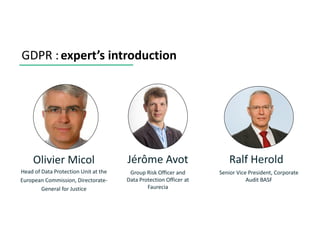 GDPR :expert’s introduction
Ralf Herold
Senior Vice President, Corporate
Audit BASF
Jérôme Avot
Group Risk Officer and
Data Protection Officer at
Faurecia
Olivier Micol
Head of Data Protection Unit at the
European Commission, Directorate-
General for Justice
 