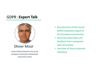 GDPR :Expert Talk
Olivier Micol
Head of Data Protection Unit at the
European Commission, Directorate-
General for Justice
▪ Key elements of the recent
GDPR evaluation report of
the European Commission
▪ share the latest data and
feedback from companies
and civil society
▪ overview of future planned
initiatives
 