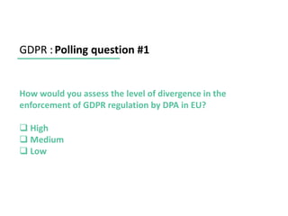 GDPR :Polling question #1
How would you assess the level of divergence in the
enforcement of GDPR regulation by DPA in EU?
❑ High
❑ Medium
❑ Low
 