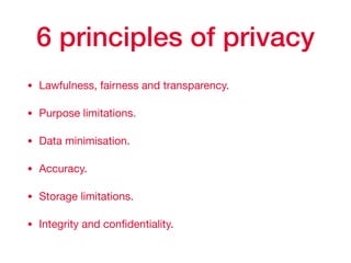 6 principles of privacy
• Lawfulness, fairness and transparency.

• Purpose limitations.

• Data minimisation.

• Accuracy.

• Storage limitations.

• Integrity and conﬁdentiality.
 