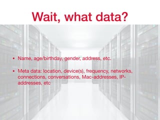 Wait, what data?
• Name, age/birthday, gender, address, etc.

• Meta data: location, device(s), frequency, networks,
connections, conversations, Mac-addresses, IP-
addresses, etc
 
