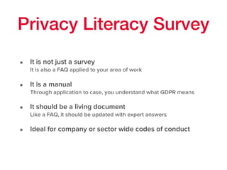 Privacy Literacy Survey
• It is not just a survey 
It is also a FAQ applied to your area of work
• It is a manual 
Through application to case, you understand what GDPR means
• It should be a living document 
Like a FAQ, it should be updated with expert answers
• Ideal for company or sector wide codes of conduct 
 