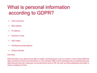 What is personal information
according to GDPR?
• Voice recording

• Mac address

• IP-address

• Number of visits

• Age ranges

• Professional email address

• Unique identiﬁer

Summary

Personal data is any data that are able to single a (natural) person out of a crowd or a set of data AND that
allow someone to know who that person is. For example, MAC and IP-addresses are considered personal
data because they are unique per connected device and an ISP can look up these addresses and attach a
name or address to them.
 