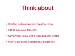 Think about
• Creation and management Data Flow map

• GDPR task force, feat. DPO

• Government (roles, who’s responsible for what?)

• Plan for problems, escalations, emergencies
 