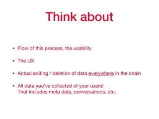 Think about
• Flow of this process, the usability

• The UX

• Actual editing / deletion of data everywhere in the chain

• All data you’ve collected of your users!  
That includes meta data, conversations, etc.
 