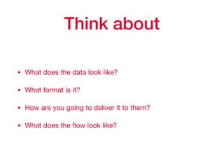 Think about
• What does the data look like?

• What format is it?

• How are you going to deliver it to them?

• What does the ﬂow look like?
 