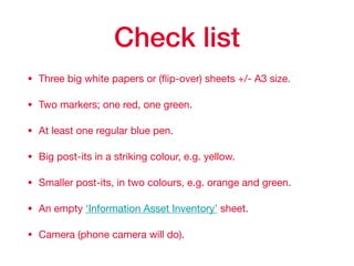 Check list
• Three big white papers or (ﬂip-over) sheets +/- A3 size.

• Two markers; one red, one green.

• At least one regular blue pen.

• Big post-its in a striking colour, e.g. yellow.

• Smaller post-its, in two colours, e.g. orange and green.

• An empty ‘Information Asset Inventory’ sheet.

• Camera (phone camera will do).
 
