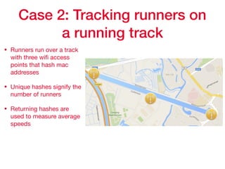 Case 2: Tracking runners on
a running track
• Runners run over a track
with three wiﬁ access
points that hash mac
addresses

• Unique hashes signify the
number of runners

• Returning hashes are
used to measure average
speeds
 