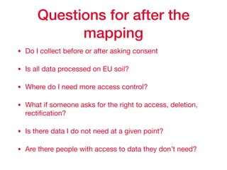 Questions for after the
mapping
• Do I collect before or after asking consent 

• Is all data processed on EU soil?

• Where do I need more access control?

• What if someone asks for the right to access, deletion,
rectiﬁcation?

• Is there data I do not need at a given point?

• Are there people with access to data they don’t need?
 