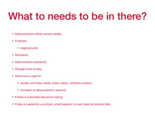 What to needs to be in there?
• Data protection oﬃcer contact details

• Purposes

• Legal grounds

• Recipients

• Data transfers outside EU

• Storage times of data

• Users have a right to:

• access, port data, rectify, erase, object, withdraw consent

• Complain at data protection authority

• If there is automated decisions making

• If data is needed for a contract, what happens if a user does not provide data
 
