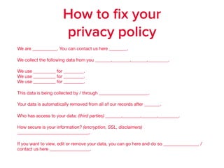 We are ___________. You can contact us here ________.

We collect the following data from you _______,________,_______,_________.

We use __________ for _________.  
We use __________ for _________.  
We use __________ for _________. 

This data is being collected by / through ______________________.

Your data is automatically removed from all of our records after _______. 

Who has access to your data: (third parties) _______,________,_______,_________.

How secure is your information? (encryption, SSL, disclaimers)
________________________________. 

If you want to view, edit or remove your data, you can go here and do so ________________ /
contact us here __________________.
How to ﬁx your
privacy policy
 