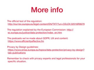 More info
The oﬃcial text of the regulation:  
http://eur-lex.europa.eu/legal-content/EN/TXT/?uri=CELEX:32016R0679

The regulation explained by the European Commission: http://
ec.europa.eu/justice/data-protection/index_en.htm

The podcasts we’ve made about GDPR, UX and content: 
https://www.eﬃcientlyeﬀective.fm

Privacy by Design guidelines: 
https://www.enisa.europa.eu/topics/data-protection/privacy-by-design?
tab=publications 

Remember to check with privacy experts and legal professionals for your
speciﬁc situation.
 