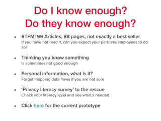 Do I know enough?
Do they know enough?
• RTFM! 99 Articles, 88 pages, not exactly a best seller 
If you have not read it, can you expect your partners/employees to do
so?
• Thinking you know something 
Is sometimes not good enough
• Personal information, what is it? 
Forget mapping data ﬂows if you are not sure
• ‘Privacy literacy survey’ to the rescue 
Check your literacy level and see what’s needed
• Click here for the current prototype
 