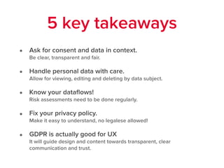 • Ask for consent and data in context.  
Be clear, transparent and fair.
• Handle personal data with care. 
Allow for viewing, editing and deleting by data subject.
• Know your dataﬂows!  
Risk assessments need to be done regularly.
• Fix your privacy policy.  
Make it easy to understand, no legalese allowed!
• GDPR is actually good for UX  
It will guide design and content towards transparent, clear
communication and trust.
5 key takeaways
 