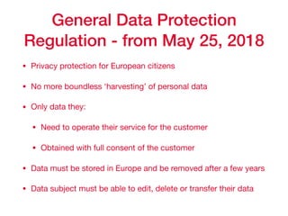 General Data Protection
Regulation - from May 25, 2018
• Privacy protection for European citizens

• No more boundless ‘harvesting’ of personal data 

• Only data they: 

• Need to operate their service for the customer

• Obtained with full consent of the customer

• Data must be stored in Europe and be removed after a few years

• Data subject must be able to edit, delete or transfer their data
 