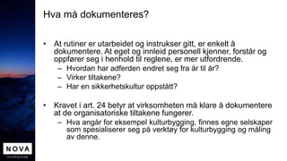 Hva må dokumenteres?
• At rutiner er utarbeidet og instrukser gitt, er enkelt å
dokumentere. At eget og innleid personell kjenner, forstår og
oppfører seg i henhold til reglene, er mer utfordrende.
– Hvordan har adferden endret seg fra år til år?
– Virker tiltakene?
– Har en sikkerhetskultur oppstått?
• Kravet i art. 24 betyr at virksomheten må klare å dokumentere
at de organisatoriske tiltakene fungerer.
– Hva angår for eksempel kulturbygging, finnes egne selskaper
som spesialiserer seg på verktøy for kulturbygging og måling
av denne.
 