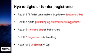 Nye rettigheter for den registrerte
• Rett til å få flyttet data mellom tilbydere – dataportabilitet
• Rett til å nekte profilering og automatiserte avgjørelser
• Rett til å motsette seg en behandling
• Rett til å begrense en behandling
• Retten til å bli glemt styrkes
 