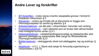 Andre Lover og forskrifter
• IKT-forskriften - «risiko styres innenfor akseptable grenser i forhold til
foretakets virksomhet» § 3
• Arkivloven - «ordna og innretta slik at dokumenta er tryggja som
informasjonskjelder for samtid og ettertid» § 6
• Arbeidsmiljøloven - på alle plan i virksomheten, herunder ved varsling
• Produktansvarsloven - «den sikkerhet som en bruker eller allmennheten
med rimelighet kunne vente» § 2-1
• Helseregisterloven - «databehandlingsansvarlige og databehandler skal
gjennom planlagte og systematiske tiltak sørge for tilfredsstillende
informasjonssikkerhet» § 21
• Bokføringsloven - «betryggende sikret mot ødeleggelse, tap og endring» §
13
• Aksjeloven - «(1) [...]. Styret skal sørge for forsvarlig organisering av
virksomheten.» § 6-12
 