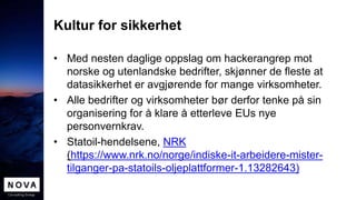 Kultur for sikkerhet
• Med nesten daglige oppslag om hackerangrep mot
norske og utenlandske bedrifter, skjønner de fleste at
datasikkerhet er avgjørende for mange virksomheter.
• Alle bedrifter og virksomheter bør derfor tenke på sin
organisering for å klare å etterleve EUs nye
personvernkrav.
• Statoil-hendelsene, NRK
(https://www.nrk.no/norge/indiske-it-arbeidere-mister-
tilganger-pa-statoils-oljeplattformer-1.13282643)
 