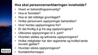 Hva skal personvernerklæringen inneholde?
• Hvem er behandlingsansvarlig?
• Hva er formålet?
• Hva er det rettslige grunnlaget?
• Hvilke personvern opplysninger behandles?
• Hvor hentes opplysningene fra?
• Er det frivillig å gi fra seg opplysningene?
• Utleveres opplysningen til 3. part?
• Hvordan slettes og arkiveres opplysningene?
• Hvilke rettigheter har den registrerte og hvilket lands
lovverk gjelder?
• Hvordan sikres opplysningene?
• Kontaktinformasjon
 