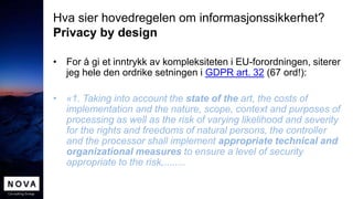 Hva sier hovedregelen om informasjonssikkerhet?
Privacy by design
• For å gi et inntrykk av kompleksiteten i EU-forordningen, siterer
jeg hele den ordrike setningen i GDPR art. 32 (67 ord!):
• «1. Taking into account the state of the art, the costs of
implementation and the nature, scope, context and purposes of
processing as well as the risk of varying likelihood and severity
for the rights and freedoms of natural persons, the controller
and the processor shall implement appropriate technical and
organizational measures to ensure a level of security
appropriate to the risk,........
 