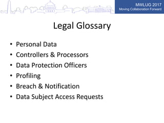 MWLUG 2017
Moving Collaboration Forward
Legal Glossary
• Personal Data
• Controllers & Processors
• Data Protection Officers
• Profiling
• Breach & Notification
• Data Subject Access Requests
 