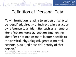 MWLUG 2017
Moving Collaboration Forward
Definition of ‘Personal Data’
“Any information relating to an person who can
be identified, directly or indirectly, in particular
by reference to an identifier such as a name, an
identification number, location data, online
identifier or to one or more factors specific to
the physical, physiological, genetic, mental,
economic, cultural or social identity of that
person.”
A Summary of the EU General Data Protection Regulation: Peter Galdies DataIQ. 14th January 2016.
www.dataiq.co.uk/blog/summary-eu-general-data-protection-regulation
 