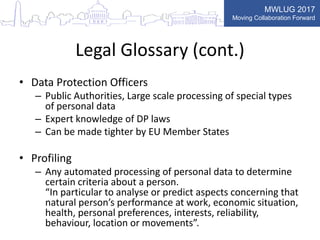 MWLUG 2017
Moving Collaboration Forward
Legal Glossary (cont.)
• Data Protection Officers
– Public Authorities, Large scale processing of special types
of personal data
– Expert knowledge of DP laws
– Can be made tighter by EU Member States
• Profiling
– Any automated processing of personal data to determine
certain criteria about a person.
“In particular to analyse or predict aspects concerning that
natural person’s performance at work, economic situation,
health, personal preferences, interests, reliability,
behaviour, location or movements”.
 
