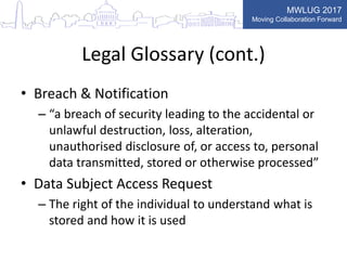 MWLUG 2017
Moving Collaboration Forward
Legal Glossary (cont.)
• Breach & Notification
– “a breach of security leading to the accidental or
unlawful destruction, loss, alteration,
unauthorised disclosure of, or access to, personal
data transmitted, stored or otherwise processed”
• Data Subject Access Request
– The right of the individual to understand what is
stored and how it is used
 