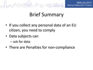 MWLUG 2017
Moving Collaboration Forward
Brief Summary
• If you collect any personal data of an EU
citizen, you need to comply
• Data subjects can
– ask for data
• There are Penalties for non-compliance
 