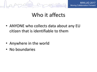 MWLUG 2017
Moving Collaboration Forward
Who it affects
• ANYONE who collects data about any EU
citizen that is identifiable to them
• Anywhere in the world
• No boundaries
 