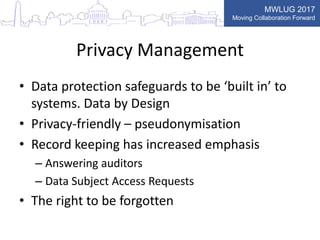 MWLUG 2017
Moving Collaboration Forward
Privacy Management
• Data protection safeguards to be ‘built in’ to
systems. Data by Design
• Privacy-friendly – pseudonymisation
• Record keeping has increased emphasis
– Answering auditors
– Data Subject Access Requests
• The right to be forgotten
 