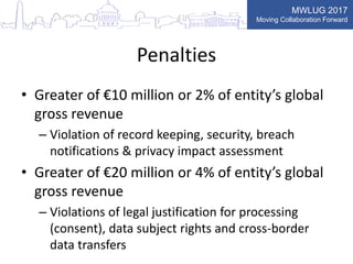 MWLUG 2017
Moving Collaboration Forward
Penalties
• Greater of €10 million or 2% of entity’s global
gross revenue
– Violation of record keeping, security, breach
notifications & privacy impact assessment
• Greater of €20 million or 4% of entity’s global
gross revenue
– Violations of legal justification for processing
(consent), data subject rights and cross-border
data transfers
 