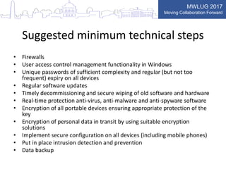 MWLUG 2017
Moving Collaboration Forward
Suggested minimum technical steps
• Firewalls
• User access control management functionality in Windows
• Unique passwords of sufficient complexity and regular (but not too
frequent) expiry on all devices
• Regular software updates
• Timely decommissioning and secure wiping of old software and hardware
• Real-time protection anti-virus, anti-malware and anti-spyware software
• Encryption of all portable devices ensuring appropriate protection of the
key
• Encryption of personal data in transit by using suitable encryption
solutions
• Implement secure configuration on all devices (including mobile phones)
• Put in place intrusion detection and prevention
• Data backup
 