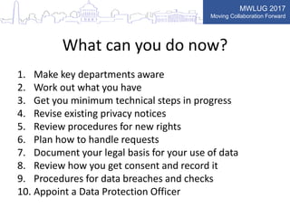MWLUG 2017
Moving Collaboration Forward
What can you do now?
1. Make key departments aware
2. Work out what you have
3. Get you minimum technical steps in progress
4. Revise existing privacy notices
5. Review procedures for new rights
6. Plan how to handle requests
7. Document your legal basis for your use of data
8. Review how you get consent and record it
9. Procedures for data breaches and checks
10. Appoint a Data Protection Officer
 