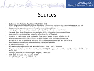 MWLUG 2017
Moving Collaboration Forward
Sources
• EU General Data Protection Regulation ratified: KPMG 2016
assets.kpmg.com/content/dam/kpmg/pdf/2016/05/EU-General-Data-Protection-Regulation-ratified-18-04-2016.pdf
• Guidance: what to expect and when: Information Commissioner’s Office.
ico.org.uk/for-organisations/data-protection-reform/guidance-what-to-expect-and-when/
• Overview of the General Data Protection Regulation (GDPR): Information Commissioner’s Office
ico.org.uk/for-organisations/data-protection-reform/overview-of-the-gdpr/
• Preparing for the EU GDPR: What You Need To Know: James Walker. SC Media 4th March 2016.
www.scmagazineuk.com/preparing-for-the-eu-gdpr-what-you-need-to-know/article/531492/
• A Summary of the EU General Data Protection Regulation: Peter Galdies DataIQ. 14th January 2016.
www.dataiq.co.uk/blog/summary-eu-general-data-protection-regulation
• EU Official Journal issue L 119
eur-lex.europa.eu/legal-content/EN/TXT/HTML/?uri=OJ:L:2016:119:FULL&from=EN
• Preparing for the General Data Protection Regulation (GDPR): 12 steps to take now. Information Commissioner’s Office 14th
March 2016.
ico.org.uk/media/1624219/preparing-for-the-gdpr-12-steps.pdf
• IBM – Little Bee books - How it works – GDPR
http://littlebeelibrary.com/pdfs/GDPR.pdf
 