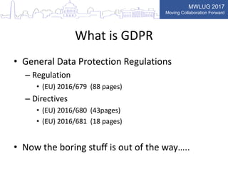 MWLUG 2017
Moving Collaboration Forward
What is GDPR
• General Data Protection Regulations
– Regulation
• (EU) 2016/679 (88 pages)
– Directives
• (EU) 2016/680 (43pages)
• (EU) 2016/681 (18 pages)
• Now the boring stuff is out of the way…..
 