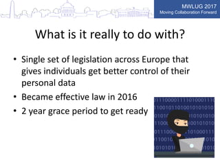 MWLUG 2017
Moving Collaboration Forward
What is it really to do with?
• Single set of legislation across Europe that
gives individuals get better control of their
personal data
• Became effective law in 2016
• 2 year grace period to get ready
 