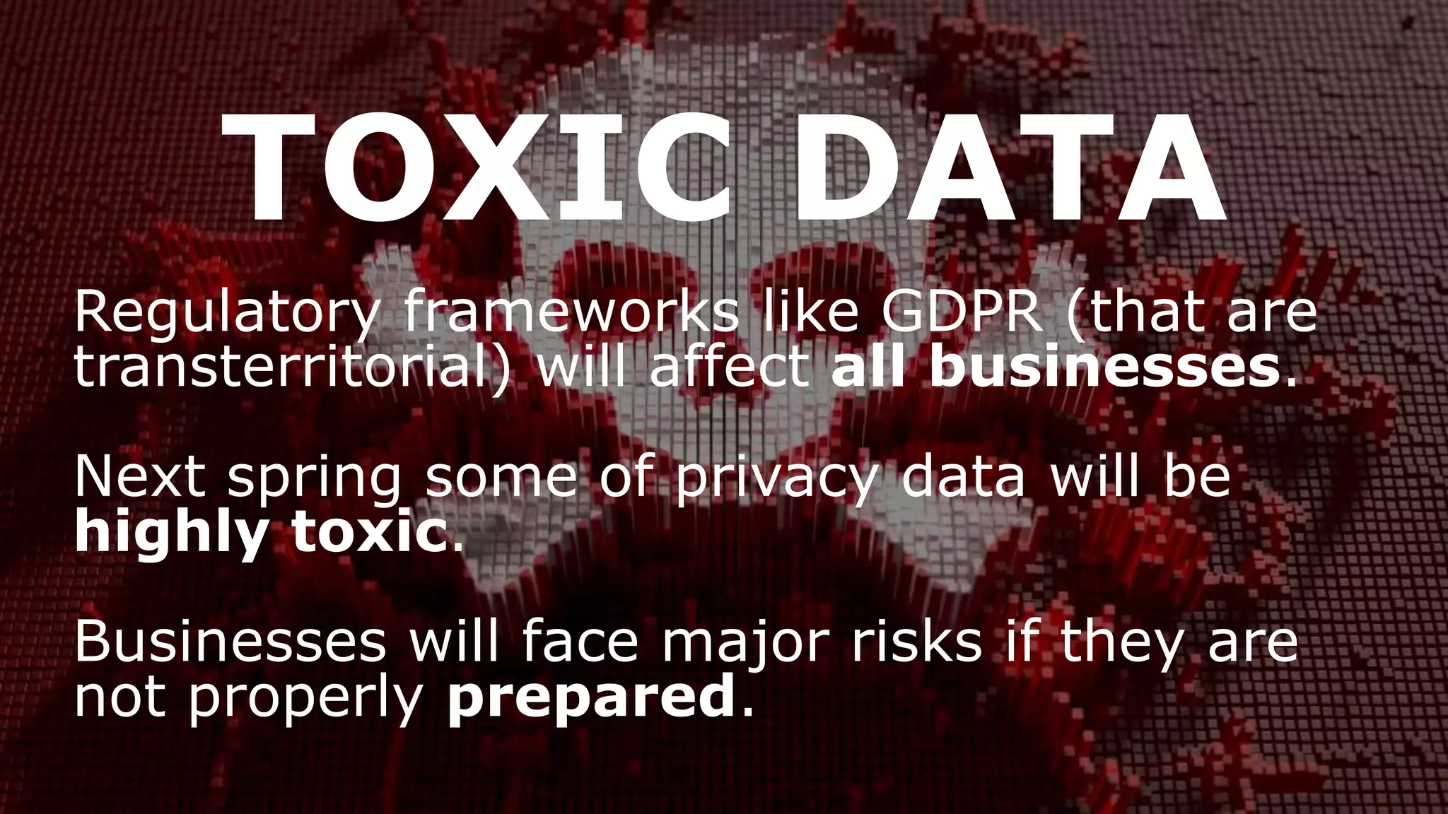 TOXIC DATA
Regulatory frameworks like GDPR (that are
transterritorial) will affect all businesses.
Next spring some of privacy data will be
highly toxic.
Businesses will face major risks if they are
not properly prepared.
 