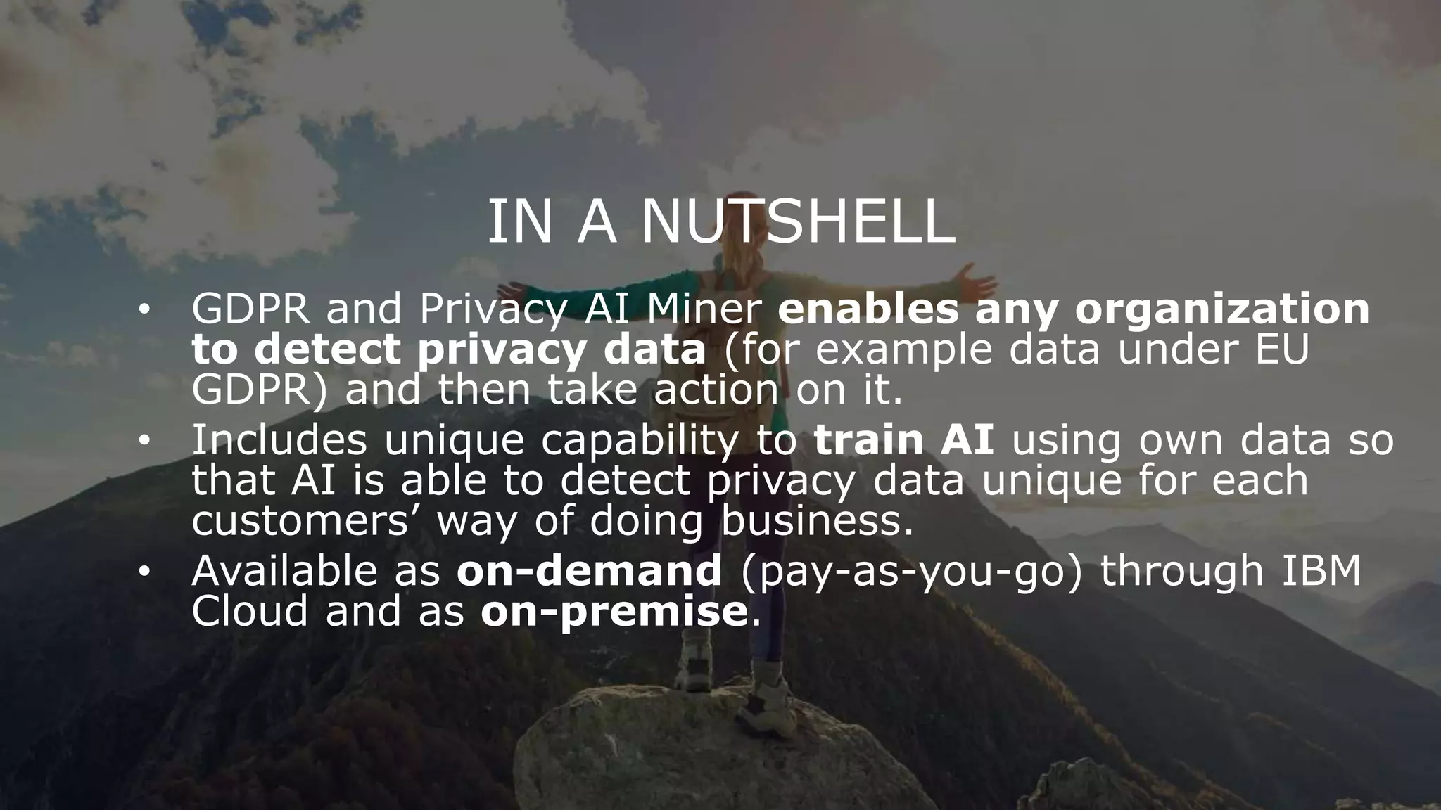 IN A NUTSHELL
• GDPR and Privacy AI Miner enables any organization
to detect privacy data (for example data under EU
GDPR) and then take action on it.
• Includes unique capability to train AI using own data so
that AI is able to detect privacy data unique for each
customers’ way of doing business.
• Available as on-demand (pay-as-you-go) through IBM
Cloud and as on-premise.
 