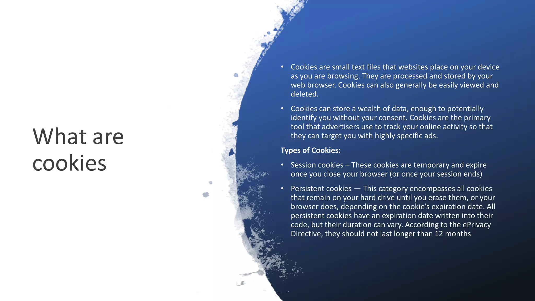 What are
cookies
• Cookies are small text files that websites place on your device
as you are browsing. They are processed and stored by your
web browser. Cookies can also generally be easily viewed and
deleted.
• Cookies can store a wealth of data, enough to potentially
identify you without your consent. Cookies are the primary
tool that advertisers use to track your online activity so that
they can target you with highly specific ads.
Types of Cookies:
• Session cookies – These cookies are temporary and expire
once you close your browser (or once your session ends)
• Persistent cookies — This category encompasses all cookies
that remain on your hard drive until you erase them, or your
browser does, depending on the cookie’s expiration date. All
persistent cookies have an expiration date written into their
code, but their duration can vary. According to the ePrivacy
Directive, they should not last longer than 12 months
 
