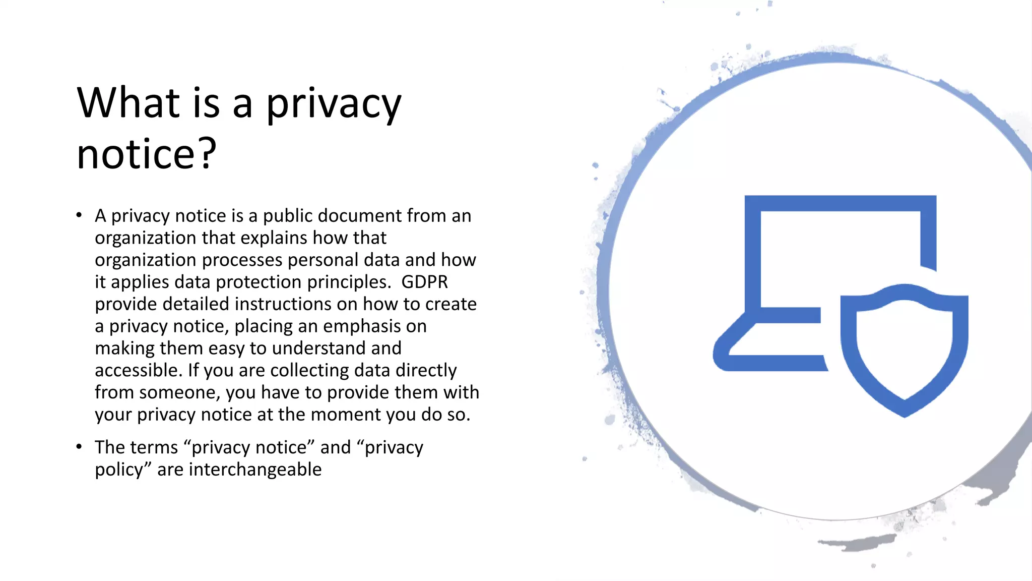 What is a privacy
notice?
• A privacy notice is a public document from an
organization that explains how that
organization processes personal data and how
it applies data protection principles. GDPR
provide detailed instructions on how to create
a privacy notice, placing an emphasis on
making them easy to understand and
accessible. If you are collecting data directly
from someone, you have to provide them with
your privacy notice at the moment you do so.
• The terms “privacy notice” and “privacy
policy” are interchangeable
 
