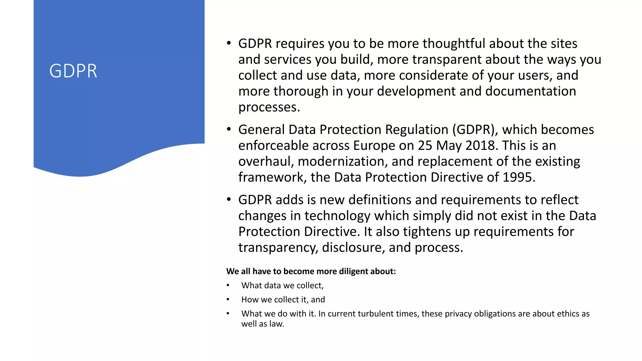 We all have to become more diligent about:
• What data we collect,
• How we collect it, and
• What we do with it. In current turbulent times, these privacy obligations are about ethics as
well as law.
GDPR
• GDPR requires you to be more thoughtful about the sites
and services you build, more transparent about the ways you
collect and use data, more considerate of your users, and
more thorough in your development and documentation
processes.
• General Data Protection Regulation (GDPR), which becomes
enforceable across Europe on 25 May 2018. This is an
overhaul, modernization, and replacement of the existing
framework, the Data Protection Directive of 1995.
• GDPR adds is new definitions and requirements to reflect
changes in technology which simply did not exist in the Data
Protection Directive. It also tightens up requirements for
transparency, disclosure, and process.
 