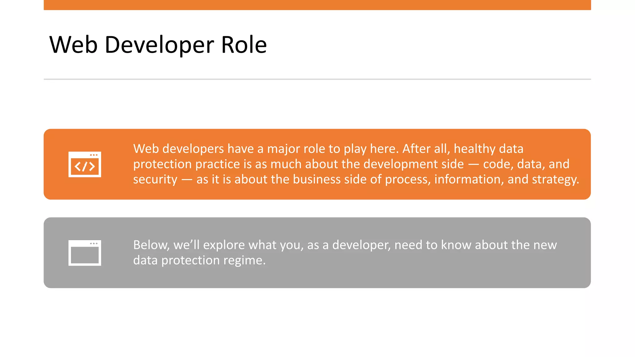 Web Developer Role
Web developers have a major role to play here. After all, healthy data
protection practice is as much about the development side — code, data, and
security — as it is about the business side of process, information, and strategy.
Below, we’ll explore what you, as a developer, need to know about the new
data protection regime.
 