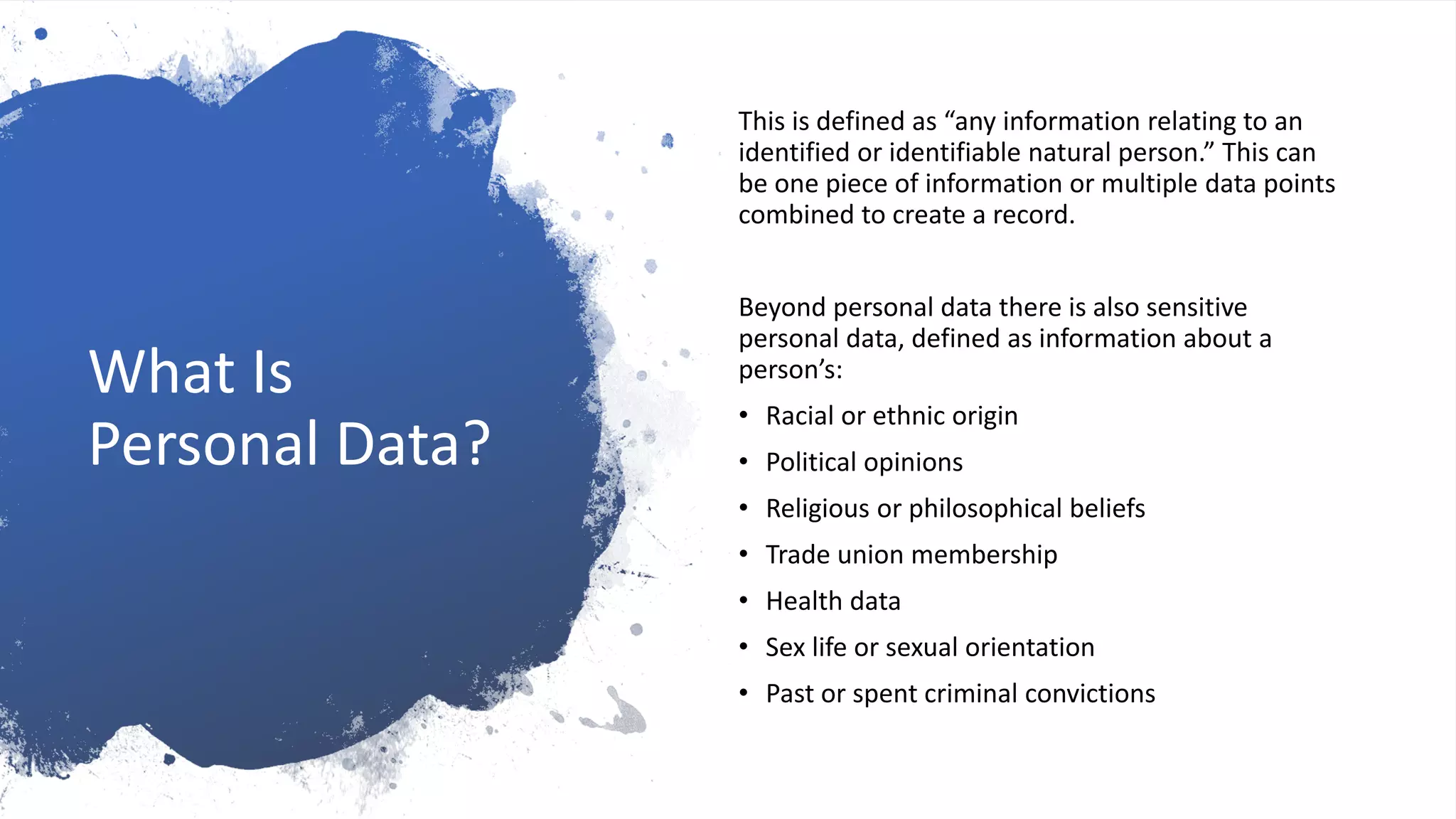 What Is
Personal Data?
This is defined as “any information relating to an
identified or identifiable natural person.” This can
be one piece of information or multiple data points
combined to create a record.
Beyond personal data there is also sensitive
personal data, defined as information about a
person’s:
• Racial or ethnic origin
• Political opinions
• Religious or philosophical beliefs
• Trade union membership
• Health data
• Sex life or sexual orientation
• Past or spent criminal convictions
 