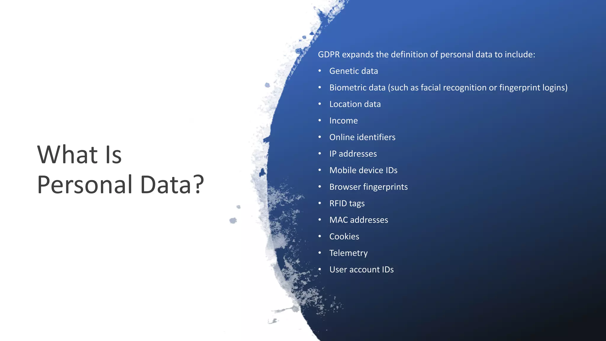 What Is
Personal Data?
GDPR expands the definition of personal data to include:
• Genetic data
• Biometric data (such as facial recognition or fingerprint logins)
• Location data
• Income
• Online identifiers
• IP addresses
• Mobile device IDs
• Browser fingerprints
• RFID tags
• MAC addresses
• Cookies
• Telemetry
• User account IDs
 