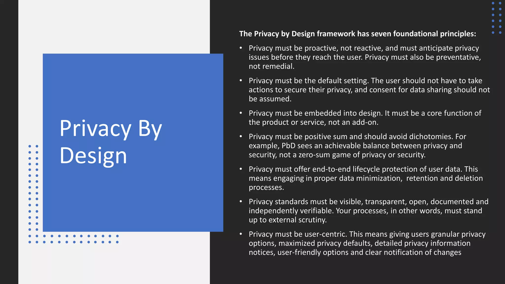 Privacy By
Design
The Privacy by Design framework has seven foundational principles:
• Privacy must be proactive, not reactive, and must anticipate privacy
issues before they reach the user. Privacy must also be preventative,
not remedial.
• Privacy must be the default setting. The user should not have to take
actions to secure their privacy, and consent for data sharing should not
be assumed.
• Privacy must be embedded into design. It must be a core function of
the product or service, not an add-on.
• Privacy must be positive sum and should avoid dichotomies. For
example, PbD sees an achievable balance between privacy and
security, not a zero-sum game of privacy or security.
• Privacy must offer end-to-end lifecycle protection of user data. This
means engaging in proper data minimization, retention and deletion
processes.
• Privacy standards must be visible, transparent, open, documented and
independently verifiable. Your processes, in other words, must stand
up to external scrutiny.
• Privacy must be user-centric. This means giving users granular privacy
options, maximized privacy defaults, detailed privacy information
notices, user-friendly options and clear notification of changes
 
