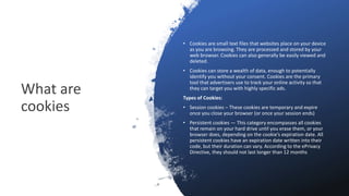 What are
cookies
• Cookies are small text files that websites place on your device
as you are browsing. They are processed and stored by your
web browser. Cookies can also generally be easily viewed and
deleted.
• Cookies can store a wealth of data, enough to potentially
identify you without your consent. Cookies are the primary
tool that advertisers use to track your online activity so that
they can target you with highly specific ads.
Types of Cookies:
• Session cookies – These cookies are temporary and expire
once you close your browser (or once your session ends)
• Persistent cookies — This category encompasses all cookies
that remain on your hard drive until you erase them, or your
browser does, depending on the cookie’s expiration date. All
persistent cookies have an expiration date written into their
code, but their duration can vary. According to the ePrivacy
Directive, they should not last longer than 12 months
 